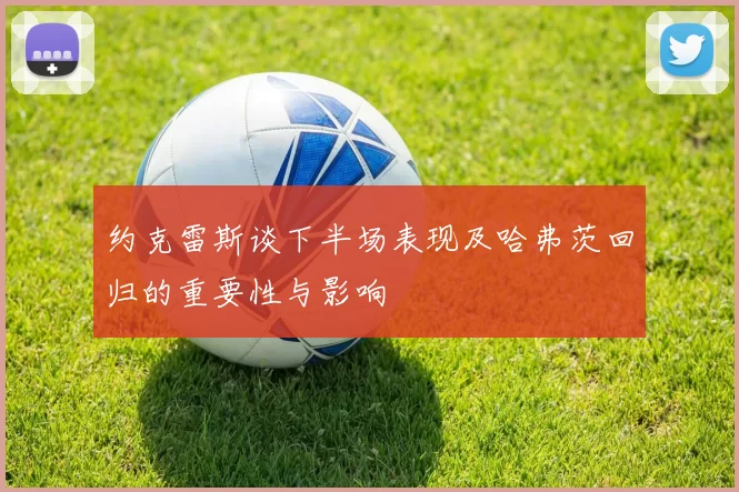 约克雷斯谈下半场表现及哈弗茨回归的重要性与影响