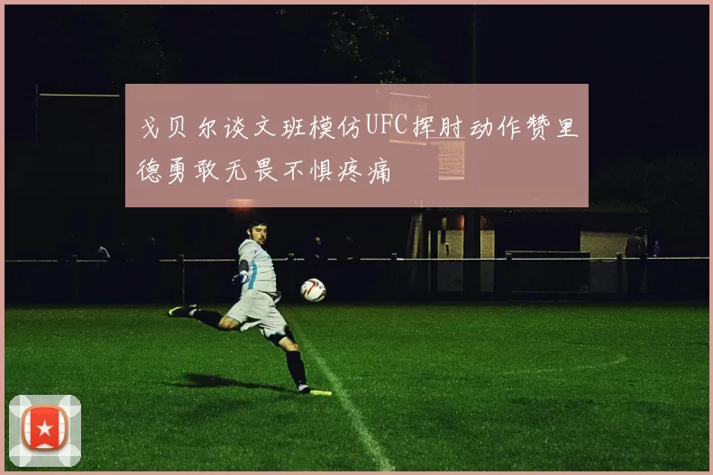 戈贝尔谈文班模仿UFC挥肘动作赞里德勇敢无畏不惧疼痛