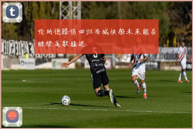 伦纳德膝伤回归洛城快船未来能否继续高歌猛进