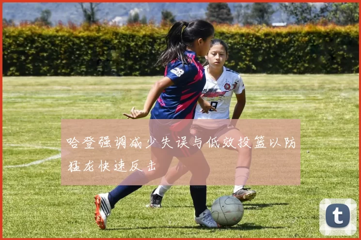 哈登强调减少失误与低效投篮以防猛龙快速反击