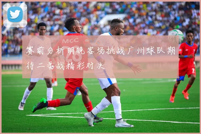 赛前分析明晚客场挑战广州球队期待二番战精彩对决
