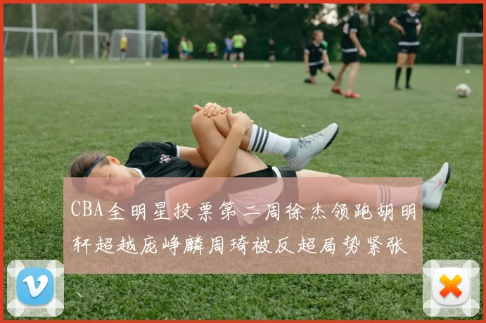 CBA全明星投票第二周徐杰领跑胡明轩超越庞峥麟周琦被反超局势紧张
