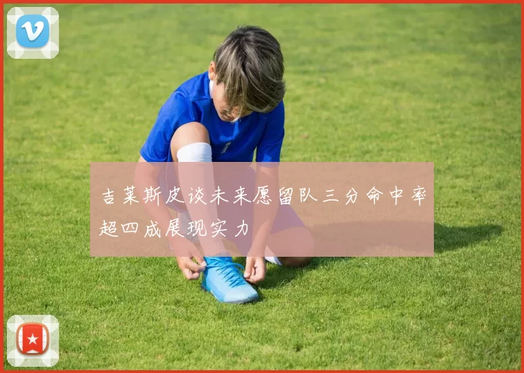 吉莱斯皮谈未来愿留队三分命中率超四成展现实力