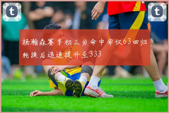 杨瀚森赛季初三分命中率仅63回归轮换后迅速提升至333