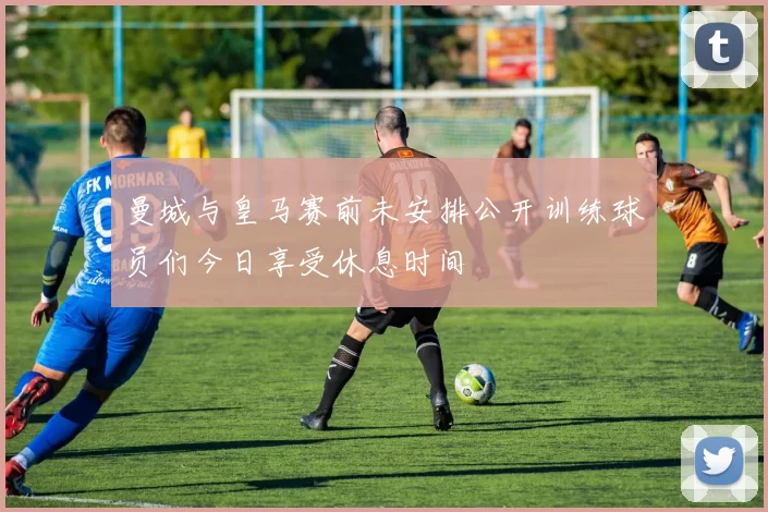 曼城与皇马赛前未安排公开训练球员们今日享受休息时间