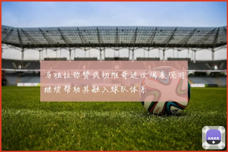 马祖拉称赞武切维奇进攻端表现将继续帮助其融入球队体系