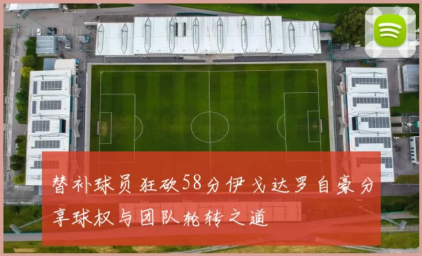 替补球员狂砍58分伊戈达罗自豪分享球权与团队轮转之道