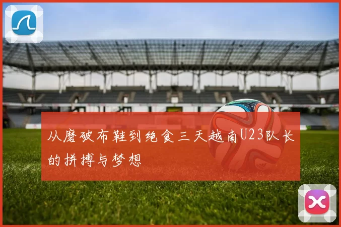 从磨破布鞋到绝食三天越南U23队长的拼搏与梦想