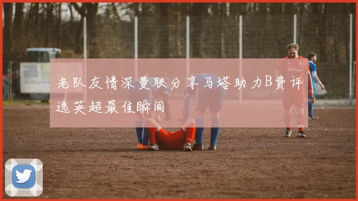 老队友情深曼联分享马塔助力B费评选英超最佳瞬间