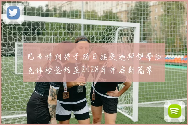 巴洛特利将于明日接受迪拜伊蒂法克体检签约至2028年开启新篇章
